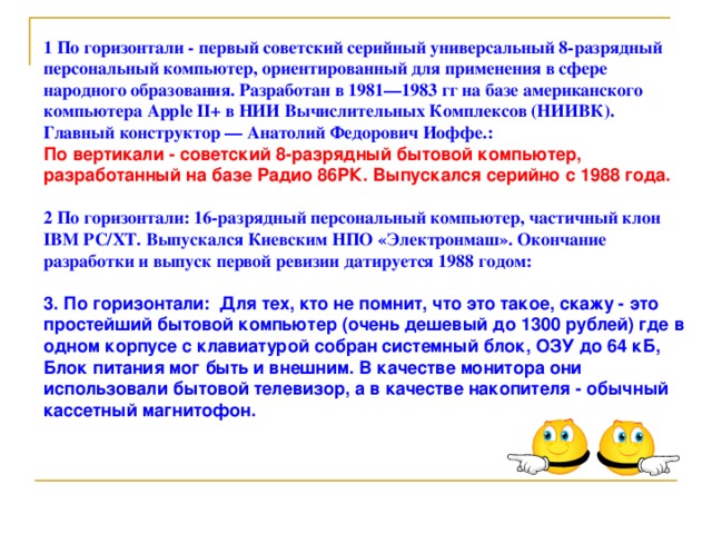 1 По горизонтали - первый советский серийный универсальный 8-разрядный персональный компьютер, ориентированный для применения в сфере народного образования. Разработан в 1981—1983 гг на базе американского компьютера Apple II+ в НИИ Вычислительных Комплексов (НИИВК). Главный конструктор — Анатолий Федорович Иоффе.: По вертикали - советский 8-разрядный бытовой компьютер, разработанный на базе Радио 86РК. Выпускался серийно с 1988 года.  2 По горизонтали: 16-разрядный персональный компьютер, частичный клон IBM PC/XT. Выпускался Киевским НПО «Электронмаш». Окончание разработки и выпуск первой ревизии датируется 1988 годом:  3. По горизонтали: Для тех, кто не помнит, что это такое, скажу - это простейший бытовой компьютер (очень дешевый до 1300 рублей) где в одном корпусе с клавиатурой собран системный блок, ОЗУ до 64 кБ, Блок питания мог быть и внешним. В качестве монитора они использовали бытовой телевизор, а в качестве накопителя - обычный кассетный магнитофон.  