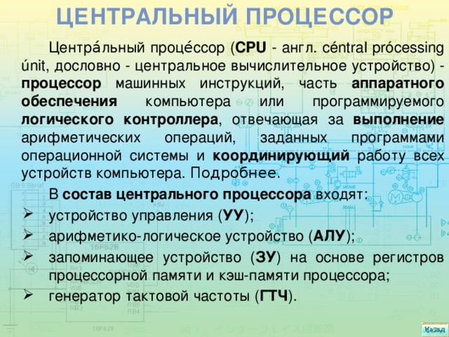 Центральный процессор Центра́льный проце́ссор ( CPU - англ. céntral prócessing únit, дословно - центральное вычислительное устройство) - процессор машинных инструкций, часть аппаратного обеспечения компьютера или программируемого логического контроллера , отвечающая за выполнение арифметических операций, заданных программами операционной системы и координирующий работу всех устройств компьютера. Подробнее. В состав центрального процессора входят: устройство управления ( УУ ); арифметико-логическое устройство ( АЛУ ); запоминающее устройство ( ЗУ ) на основе регистров процессорной памяти и кэш-памяти процессора; генератор тактовой частоты ( ГТЧ ). 