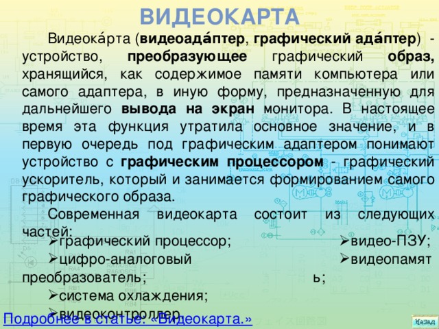 Видеокарта Видеока́рта ( видеоада́птер , графический ада́птер ) - устройство, преобразующее графический образ, хранящийся, как содержимое памяти компьютера или самого адаптера, в иную форму, предназначенную для дальнейшего вывода на экран монитора. В настоящее время эта функция утратила основное значение, и в первую очередь под графическим адаптером понимают устройство с графическим процессором - графический ускоритель, который и занимается формированием самого графического образа. Современная видеокарта состоит из следующих частей: графический процессор; цифро-аналоговый преобразователь; система охлаждения; видеоконтроллер. видео-ПЗУ; видеопамять; Подробнее в статье: «Видеокарта.» 