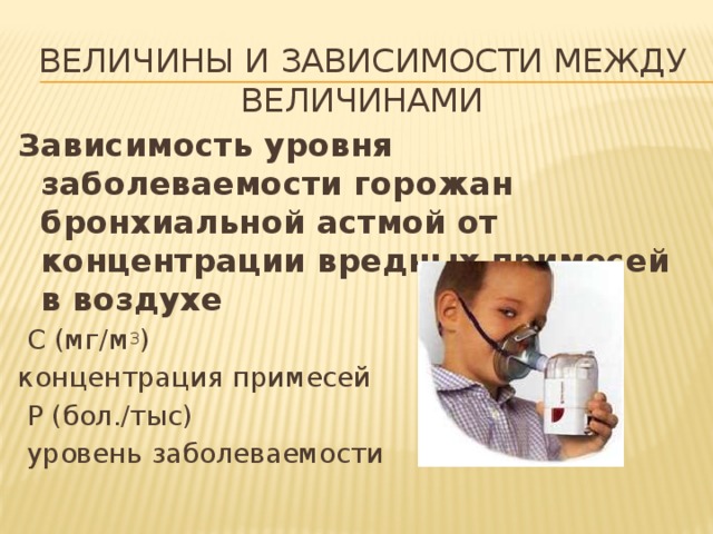 Величины и зависимости между величинами Зависимость уровня заболеваемости горожан бронхиальной астмой от концентрации вредных примесей в воздухе  С (мг/м 3 ) концентрация примесей  Р (бол./тыс)  уровень заболеваемости 