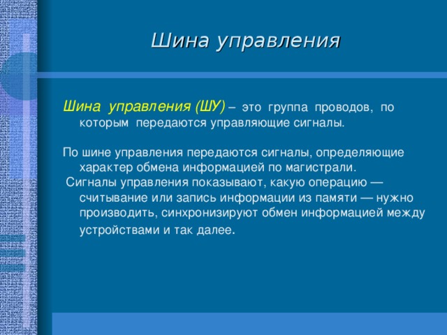 Шина управления Шина управления (ШУ) – это группа проводов, по которым передаются управляющие сигналы. По  шине управления передаются сигналы, определяющие характер обмена информацией по магистрали.  Сигналы управления показывают, какую операцию — считывание или запись информации из памяти — нужно производить, синхронизируют обмен информацией между устройствами и так далее . 
