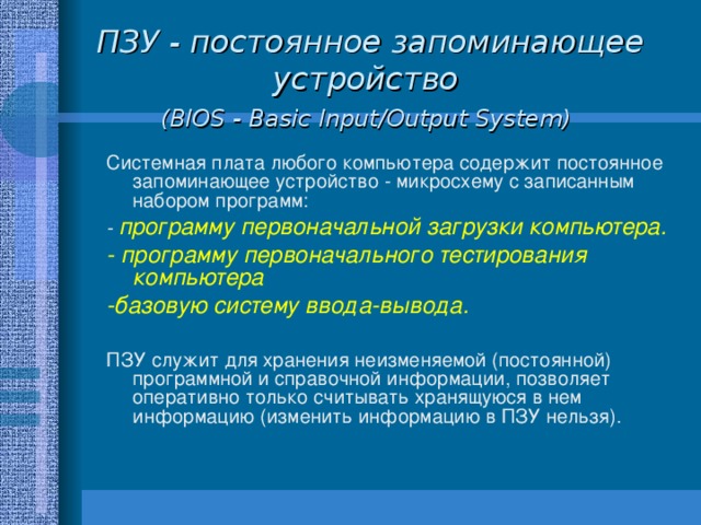 ПЗУ - постоянное запоминающее устройство  (BIOS - Basic Input/Output System)  Системная плата любого компьютера содержит постоянное запоминающее устройство - микросхему с записанным набором программ: - программу первоначальной загрузки компьютера. - программу первоначального тестирования компьютера -базовую систему ввода-вывода.  ПЗУ служит для хранения неизменяемой (постоянной) программной и справочной информации, позволяет оперативно только считывать хранящуюся в нем информацию (изменить информацию в ПЗУ нельзя). 