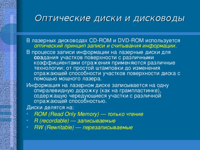 Оптические диски и дисководы В лазерных дисководах CD - ROM и DVD - ROM используется оптический принцип записи и считывания информации. В процессе записи информации на лазерные диски для соз дания участков поверхности с различными коэффициентами отражения применяются различные технологии; от простой штамповки до изменения отражающей способности участков поверхности диска с помощью мощного лазера. Информация на лазерном диске записывается на одну спиралевидную дорожку (как на грампластинке), содержащую чередующиеся участки с различной отражающей способностью. Диски делятся на: ROM ( Read Only Memory ) — только чтение R ( recordable ) — записываемые RW ( Rewritable )  — перезаписываемые 