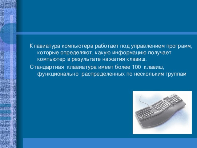 Клавиатура компьютера работает под управлением программ, которые определяют, какую информацию получает компьютер в результате нажатия клавиш. Стандартная клавиатура имеет более 100 клавиш, функционально распределенных по нескольким группам 