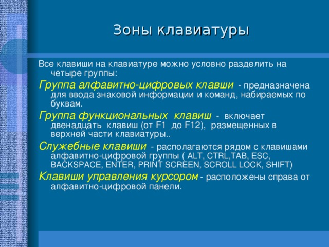 Зоны клавиатуры Все клавиши на клавиатуре можно условно разделить на четыре группы: Группа алфавитно-цифровых клавши - предназначена для ввода знаковой информации и команд, набираемых по буквам. Группа функциональных клавиш - включает двенадцать клавиш (от F1 до F12), размещенных в верхней части клавиатуры.. Служебные клавиши - располагаются рядом с клавишами алфавитно-цифровой группы ( ALT, CTRL,TA B , ESC, BACKSPACE, ENTER, PRINT SCREEN , SCROLL LOCK , SHIFT ) Клавиши управления курсором - расположены справа от алфавитно-цифровой панели. 