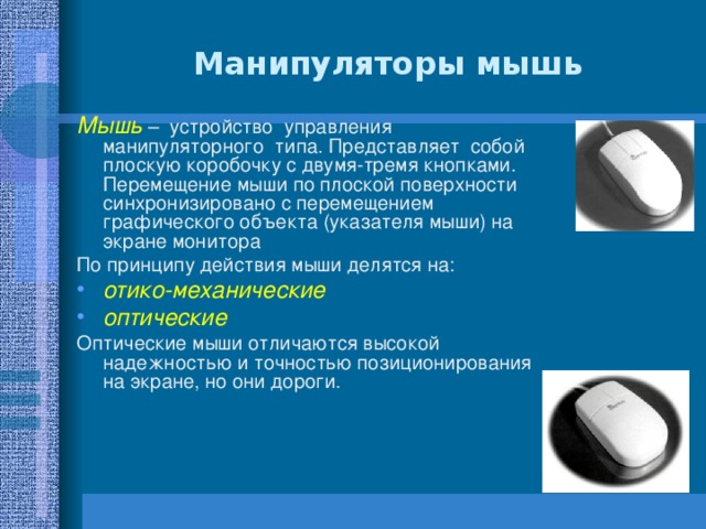 Манипуляторы мышь Мышь – устройство управления манипуляторного типа. Представляет собой плоскую коробочку с двумя-тремя кнопками. Перемещение мыши по плоской поверхности синхронизировано с перемещением графического объекта (указателя мыши) на экране монитора По принципу действия мыши делятся на: отико-механические  оптические  Оптические мыши отличаются высокой надежностью и точностью позиционирования на экране, но они дороги. 