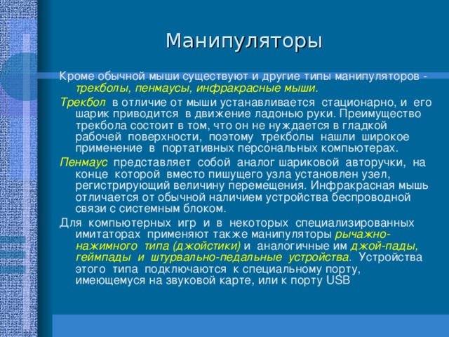 Манипуляторы Кроме обычной мыши существуют и другие типы манипуляторов - трекболы, пенмаусы, инфракрасные мыши. Трекбол в отличие от мыши устанавливается стационарно, и его шарик приводится в движение ладонью руки. Преимущество трекбола состоит в том, что он не нуждается в гладкой рабочей поверхности, поэтому трекболы нашли широкое применение в портативных персональных компьютерах. Пенмаус представляет собой аналог шариковой авторучки, на конце которой вместо пишущего узла установлен узел, регистрирующий величину перемещения. Инфракрасная мышь отличается от обычной наличием устройства беспроводной связи с системным блоком. Для компьютерных игр и в некоторых специализированных имитаторах применяют также манипуляторы рычажно-нажимного типа (джойстики) и аналогичные им джой-пады, геймпады и штурвально-педальные устройства . Устройства этого типа подключаются к специальному порту, имеющемуся на звуковой карте, или к порту USB 