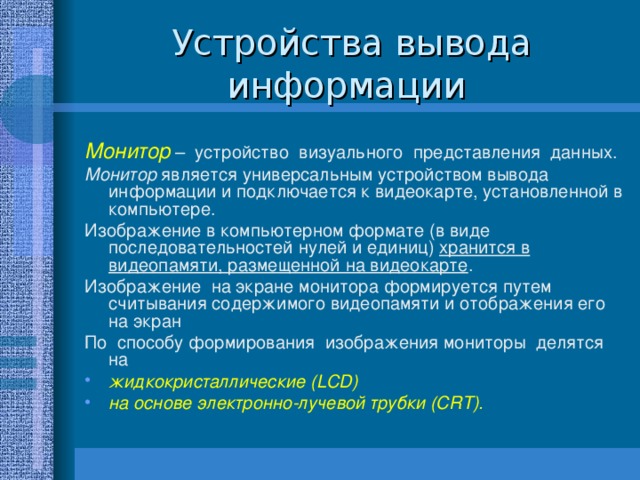 Устройства вывода информации Монитор – устройство визуального представления данных. Монитор является универсальным устройством вывода информации и подключается к видеокарте, установленной в компьютере. Изображение в компьютерном формате (в виде последовательностей нулей и единиц) хранится в видеопамяти, размещенной на видеокарте . Изображение на экране монитора формируется путем считывания содержимого видеопамяти и отображения его на экран По способу формирования изображения мониторы делятся на жидкокристаллические (LCD) на основе электронно-лучевой трубки (CRT). 