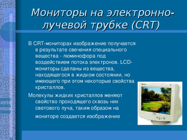 Мониторы на электронно-лучевой трубке (CRT)  В CRT-мониторах изображение получается в результате свечения специального вещества - люминофора под воздействием потока электронов. LCD-мониторы сделаны из вещества, находящегося в жидком состоянии, но имеющего при этом некоторые свойства кристаллов. Молекулы жидких кристаллов меняют свойство проходящего сквозь них светового луча, таким образом на мониторе создается изображение  