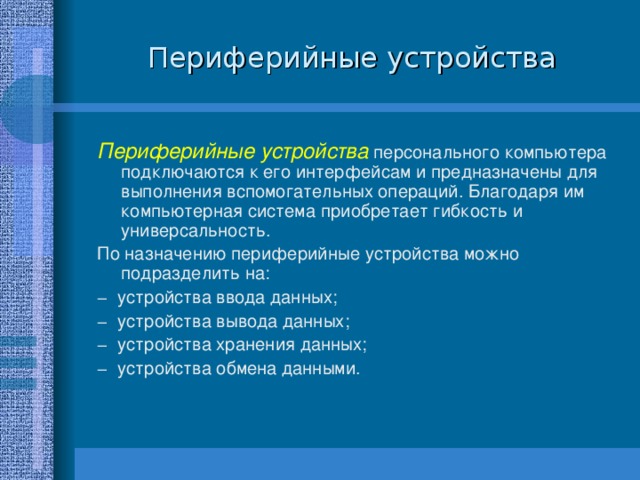 Периферийные устройства Периферийные устройства персонального компьютера подключаются к его интерфейсам и предназначены для выполнения вспомогательных операций. Благодаря им компьютерная система приобретает гибкость и универсальность. По назначению периферийные устройства можно подразделить на: − устройства ввода данных; − устройства вывода данных; − устройства хранения данных; − устройства обмена данными. 
