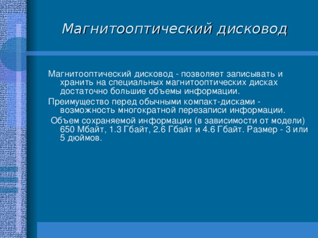 Магнитооптический дисковод Магнитооптический дисковод - позволяет записывать и хранить на специальных магнитооптических дисках достаточно большие объемы информации. Преимущество перед обычными компакт-дисками - возможность многократной перезаписи информации.  Объем сохраняемой информации (в зависимости от модели) 650 Мбайт, 1.3 Гбайт, 2.6 Гбайт и 4.6 Гбайт. Размер - 3 или 5 дюймов. 