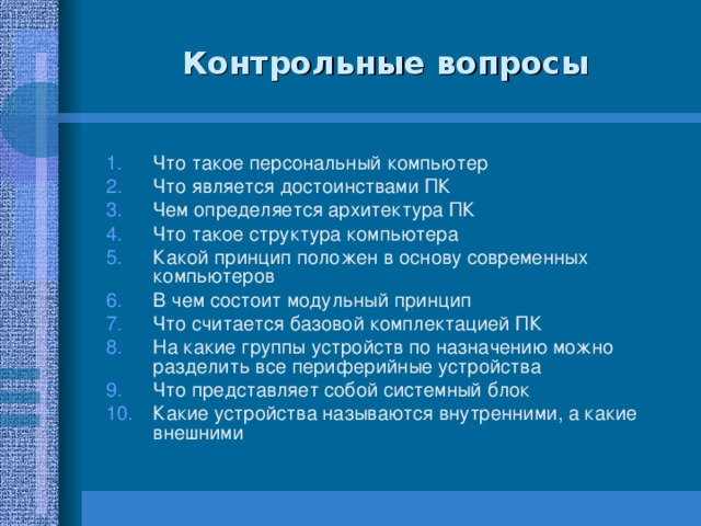 Контрольные вопросы Что такое персональный компьютер Что является достоинствами ПК Чем определяется архитектура ПК Что такое структура компьютера Какой принцип положен в основу современных компьютеров В чем состоит модульный принцип Что считается базовой комплектацией ПК На какие группы устройств по назначению можно разделить все периферийные устройства Что представляет собой системный блок Какие устройства называются внутренними, а какие внешними 