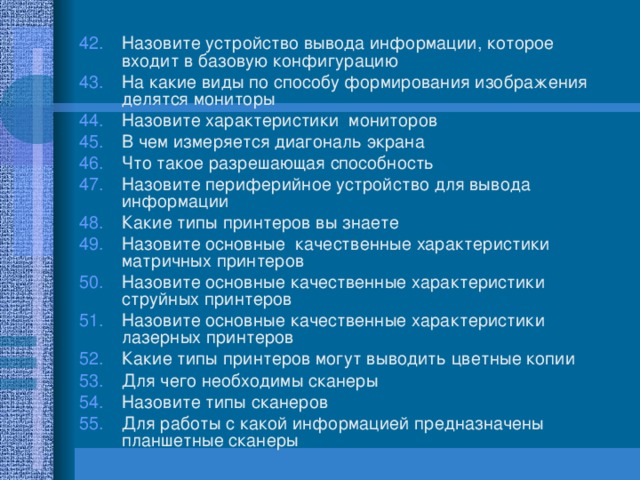 Назовите устройство вывода информации, которое входит в базовую конфигурацию На какие виды по способу формирования изображения делятся мониторы Назовите характеристики мониторов В чем измеряется диагональ экрана Что такое разрешающая способность Назовите периферийное устройство для вывода информации Какие типы принтеров вы знаете Назовите основные качественные характеристики матричных принтеров Назовите основные качественные характеристики струйных принтеров Назовите основные качественные характеристики лазерных принтеров Какие типы принтеров могут выводить цветные копии Для чего необходимы сканеры Назовите типы сканеров Для работы с какой информацией предназначены планшетные сканеры  