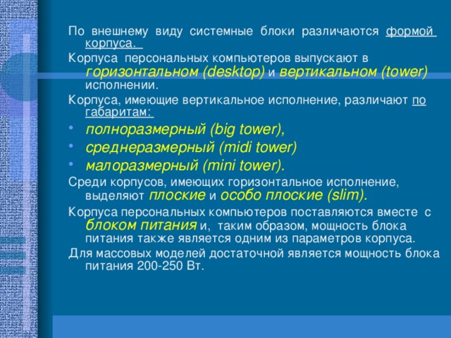 По внешнему виду системные блоки различаются формой корпуса. Корпуса персональных компьютеров выпускают в горизонтальном (desktop) и вертикальном (tower) исполнении. Корпуса, имеющие вертикальное исполнение, различают по габаритам: полноразмерный (big tower), среднеразмерный (midi tower) малоразмерный (mini tower). Среди корпусов, имеющих горизонтальное исполнение, выделяют плоские и особо плоские (slim).  Корпуса персональных компьютеров поставляются вместе с блоком питания и, таким образом, мощность блока питания также является одним из параметров корпуса. Для массовых моделей достаточной является мощность блока питания 200-250 Вт. 