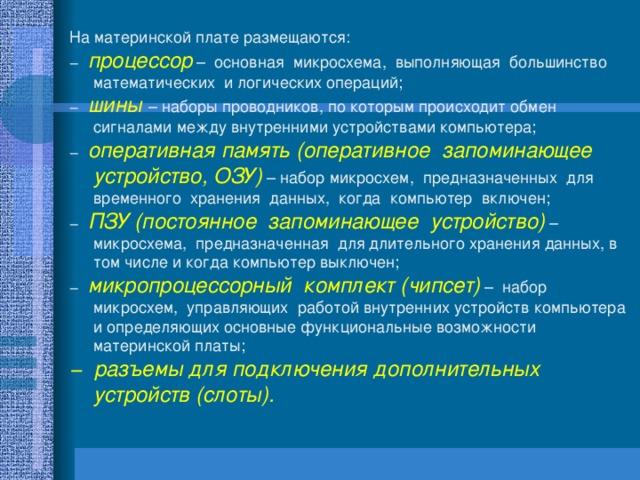 На материнской плате размещаются: − процессор – основная микросхема, выполняющая большинство математических и логических операций; − шины – наборы проводников, по которым происходит обмен сигналами между внутренними устройствами компьютера; − оперативная память (оперативное запоминающее устройство, ОЗУ) – набор микросхем, предназначенных для временного хранения данных, когда компьютер включен; − ПЗУ (постоянное запоминающее устройство) – микросхема, предназначенная для длительного хранения данных, в том числе и когда компьютер выключен; − микропроцессорный комплект (чипсет) – набор микросхем, управляющих работой внутренних устройств компьютера и определяющих основные функциональные возможности материнской платы; − разъемы для подключения дополнительных устройств (слоты). 
