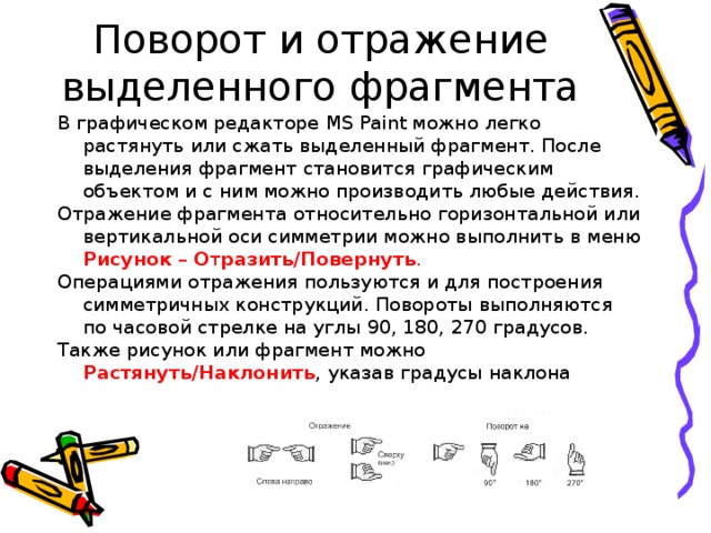 Поворот и отражение выделенного фрагмента В графическом редакторе MS Paint можно легко растянуть или сжать выделенный фрагмент. После выделения фрагмент становится графическим объектом и с ним можно производить любые действия. Отражение фрагмента относительно горизонтальной или вертикальной оси симметрии можно выполнить в меню Рисунок – О т разить/Повернуть .  Операциями отражения пользуются и для построения симметричных конструкций. Повороты выполняются по часовой стрелке на углы 90, 180, 270 градусов. Также рисунок или фрагмент можно Растянуть/Наклонить , указав градусы наклона 