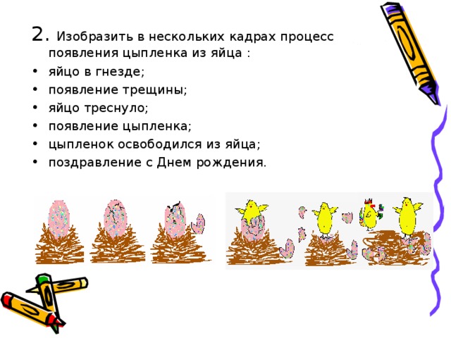 Изобразить в нескольких кадрах процесс появления цыпленка из яйца : яйцо в гнезде; появление трещины; яйцо треснуло; появление цыпленка; цыпленок освободился из яйца; поздравление с Днем рождения. 