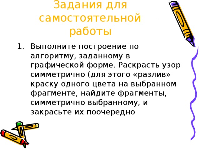 Задания для самостоятельной работы Выполните построение по алгоритму, заданному в графической форме. Раскрасть узор симметрично (для этого «разлив» краску одного цвета на выбранном фрагменте, найдите фрагменты, симметрично выбранному, и закрасьте их поочередно 