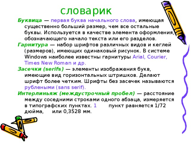 словарик Буквица  — первая буква начального слова , имеющая существенно больший размер, чем все остальные буквы. Используется в качестве элемента оформления, обозначающего начало текста или его разделов. Гарнитура  — набор шрифтов различных видов и кеглей (размеров), имеющих одинаковый рисунок. В системе Windows наиболее известны гарнитуры Arial , Courier , Times New Roman и др. Засечки (serifs)  — элементы изображения букв, имеющие вид горизонтальных штришков. Делают шрифт более четким. Шрифты без засечек называются рублеными ( sans serif ). Интерлиньяж (междустрочный пробел)  — расстояние между соседними строками одного абзаца, измеряется в типографских пунктах. 1  пункт равняется 1/72 дюйма, или 0,3528 мм. 