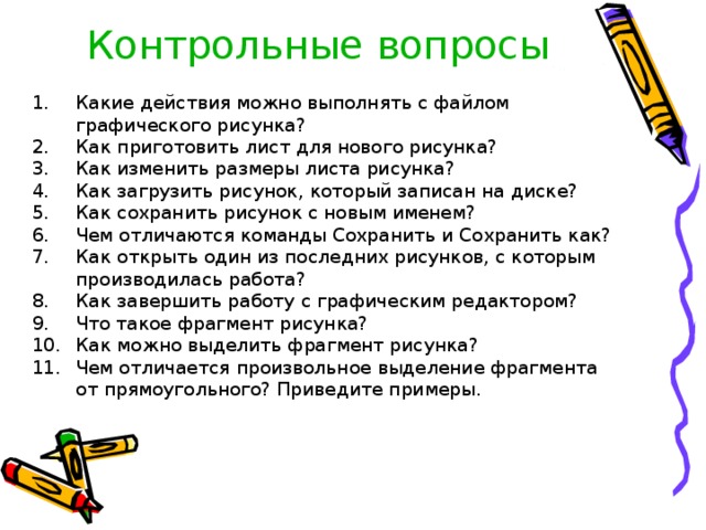 Контрольные вопросы Какие действия можно выполнять с файлом графического рисунка? Как приготовить лист для нового рисунка? Как изменить размеры листа рисунка? Как загрузить рисунок, который записан на диске? Как сохранить рисунок с новым именем? Чем отличаются команды Сохранить и Сохранить как? Как открыть один из последних рисунков, с которым производилась работа? Как завершить работу с графическим редактором? Что такое фрагмент рисунка? Как можно выделить фрагмент рисунка? Чем отличается произвольное выделение фрагмента от прямоугольного? Приведите примеры. 