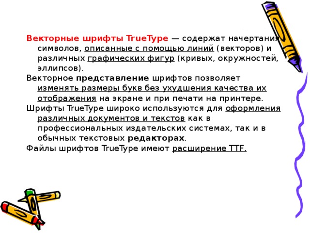 Векторные шрифты TrueType  — содержат начертания символов, описанные с помощью линий (векторов) и различных графических фигур (кривых, окружностей, эллипсов). Векторное представление шрифтов позволяет изменять размеры букв без ухудшения качества их отображения на экране и при печати на принтере. Шрифты TrueType широко используются для оформления различных документов и текстов как в профессиональных издательских системах, так и в обычных текстовых редакторах . Файлы шрифтов TrueType имеют расширение TTF . 