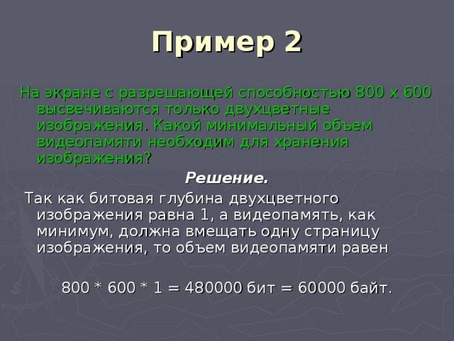 Пример 2 На экране с разрешающей способностью 800 х 600 высвечиваются только двухцветные изображения. Какой минимальный объем видеопамяти необходим для хранения изображения? Решение.  Так как битовая глубина двухцветного изображения равна 1, а видеопамять, как минимум, должна вмещать одну страницу изображения, то объем видеопамяти равен 800 * 600 * 1 = 480000 бит = 60000 байт. 