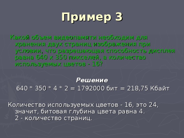 Пример 3  Какой объем видеопамяти необходим для хранения двух страниц изображения при условии, что разрешающая способность дисплея равна 640 х 350 пикселей, а количество используемых цветов - 16? Решение  640 * 350 * 4 * 2 = 1792000 бит = 218,75 Кбайт Количество используемых цветов - 16, это 24,  значит, битовая глубина цвета равна 4.  2 - количество страниц. 