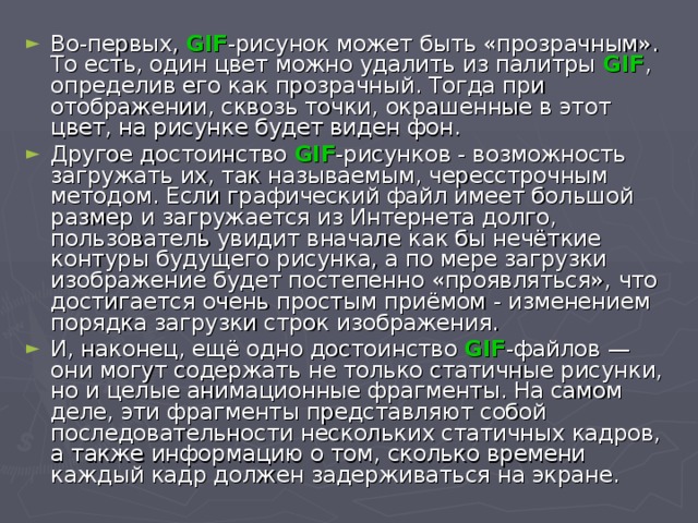 Во-первых, GIF -рисунок может быть «прозрачным». То есть, один цвет можно удалить из палитры GIF , определив его как прозрачный. Тогда при отображении, сквозь точки, окрашенные в этот цвет, на рисунке будет виден фон. Другое достоинство GIF -рисунков - возможность загружать их, так называемым, чересстрочным методом. Если графический файл имеет большой размер и загружается из Интернета долго, пользователь увидит вначале как бы нечёткие контуры будущего рисунка, а по мере загрузки изображение будет постепенно «проявляться», что достигается очень простым приёмом - изменением порядка загрузки строк изображения. И, наконец, ещё одно достоинство GIF -файлов — они могут содержать не только статичные рисунки, но и целые анимационные фрагменты. На самом деле, эти фрагменты представляют собой последовательности нескольких статичных кадров, а также информацию о том, сколько времени каждый кадр должен задерживаться на экране. 