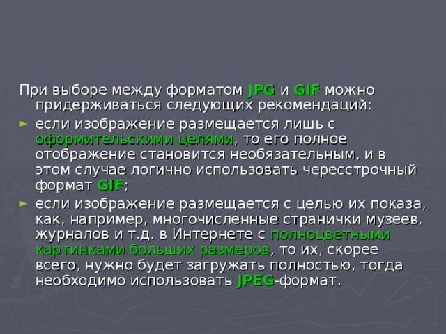 При выборе между форматом JPG и GIF можно придерживаться следующих рекомендаций: если изображение размещается лишь с оформительскими целями , то его полное отображение становится необязательным, и в этом случае логично использовать чересстрочный формат GIF ; если изображение размещается с целью их показа, как, например, многочисленные странички музеев, журналов и т.д. в Интернете с полноцветными картинками больших размеров , то их, скорее всего, нужно будет загружать полностью, тогда необходимо использовать JPEG -формат. 