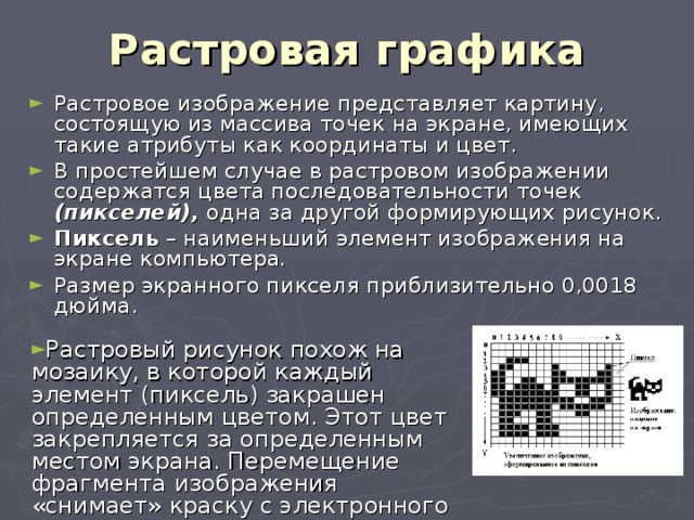 Растровая графика Растровое изображение представляет картину, состоящую из массива точек на экране, имеющих такие атрибуты как координаты и цвет. В простейшем случае в растровом изображении содержатся цвета последовательности точек (пикселей), одна за другой формирующих рисунок. Пиксель – наименьший элемент изображения на экране компьютера . Размер экранного пикселя приблизительно 0,0018 дюйма. Растровый рисунок похож на мозаику, в которой каждый элемент (пиксель) закрашен определенным цветом. Этот цвет закрепляется за определенным местом экрана. Перемещение фрагмента изображения «снимает» краску с электронного холста и разрушает рисунок. 