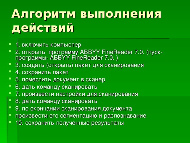 1. включить компьютер 2. открыть программу ABBYY FineReader 7.0. (пуск-программы- ABBYY FineReader 7.0. ) 3. создать (открыть) пакет для сканирования 4. сохранить пакет 5. поместить документ в сканер 6. дать команду сканировать 7. произвести настройки для сканирования 8. дать команду сканировать 9. по окончании сканирования документа произвести его сегментацию и распознавание 10. сохранить полученные результаты 
