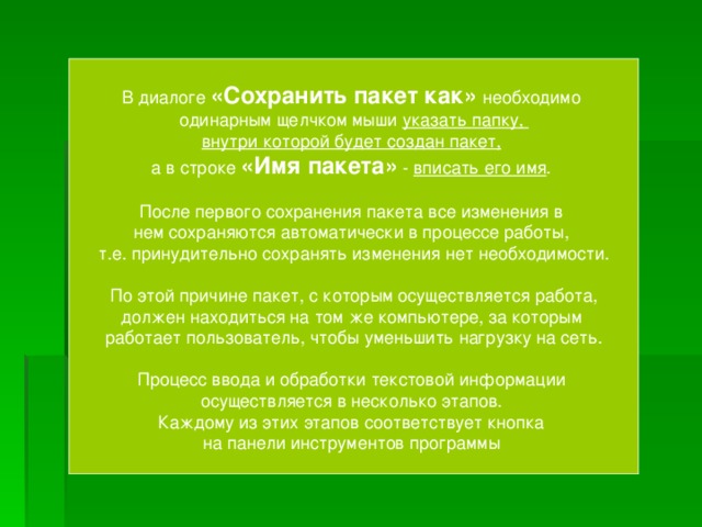 В диалоге «Сохранить пакет как»  необходимо одинарным щелчком мыши указать папку,  внутри которой будет создан пакет,   а в строке «Имя пакета» - вписать его имя .  После первого сохранения пакета все изменения в  нем сохраняются автоматически в процессе работы,  т.е. принудительно сохранять изменения нет необходимости.   По этой причине пакет, с которым осуществляется работа,  должен находиться на том же компьютере, за которым  работает пользователь, чтобы уменьшить нагрузку на сеть. Процесс ввода и обработки текстовой информации  осуществляется в несколько этапов.  Каждому из этих этапов соответствует кнопка  на панели инструментов программы 