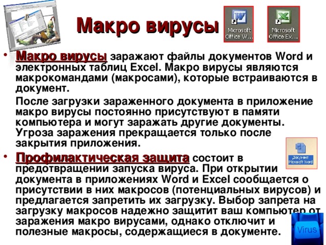Макро вирусы Макро вирусы  заражают файлы документов Word и электронных таблиц Excel . Макро вирусы являются макрокомандами (макросами), которые встраиваются в документ.  После загрузки зараженного документа в приложение макро вирусы постоянно присутствуют в памяти компьютера и могут заражать другие документы. Угроза заражения прекращается только после закрытия приложения. Профилактическая защита  состоит в предотвращении запуска вируса. При открытии документа в приложениях Word и Excel сообщается о присутствии в них макросов (потенциальных вирусов) и предлагается запретить их загрузку. Выбор запрета на загрузку макросов надежно защитит ваш компьютер от заражения макро вирусами, однако отключит и полезные макросы, содержащиеся в документе. 
