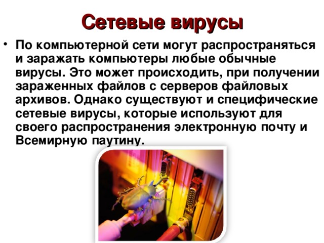 Сетевые вирусы По компьютерной сети могут распространяться и заражать компьютеры любые обычные вирусы. Это может происходить, при получении зараженных файлов с серверов файловых архивов. Однако существуют и специфические сетевые вирусы, которые используют для своего распространения электронную почту и Всемирную паутину. 