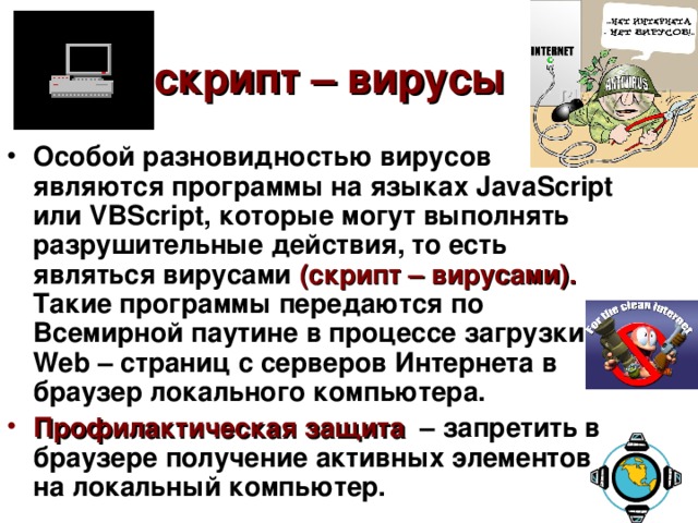 скрипт – вирусы  Особой разновидностью вирусов являются программы на языках JavaScript или VBScript , которые могут выполнять разрушительные действия, то есть являться вирусами  (скрипт – вирусами).  Такие программы передаются по Всемирной паутине в процессе загрузки Web – страниц с серверов Интернета в браузер локального компьютера. Профилактическая защита  – запретить в браузере получение активных элементов на локальный компьютер. 