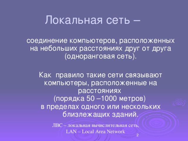 Локальная сеть –  соединение компьютеров, расположенных на небольших расстояниях друг от друга (одноранговая сеть).  Как правило такие сети связывают компьютеры, расположенные на расстояниях  (порядка 50 –1000 метров)  в пределах одного или нескольких близлежащих зданий. ЛВС – локальная вычислительная сеть,  LAN – Local Area Network  