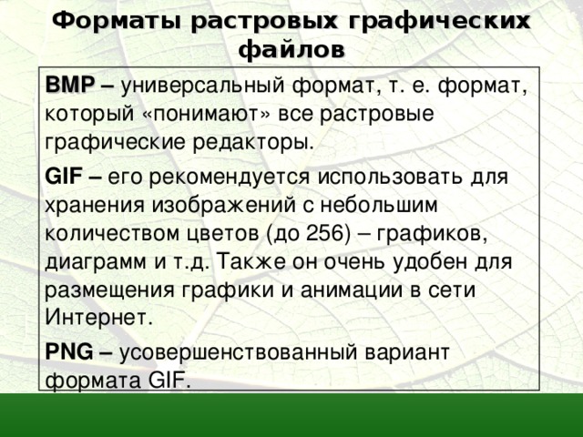 Форматы растровых графических файлов BMP  – универсальный формат, т. е. формат, который «понимают» все растровые графические редакторы. GIF – его рекомендуется использовать для хранения изображений с небольшим количеством цветов (до 256) – графиков, диаграмм и т.д. Также он очень удобен для размещения графики и анимации в сети Интернет. PNG – усовершенствованный вариант формата GIF . 