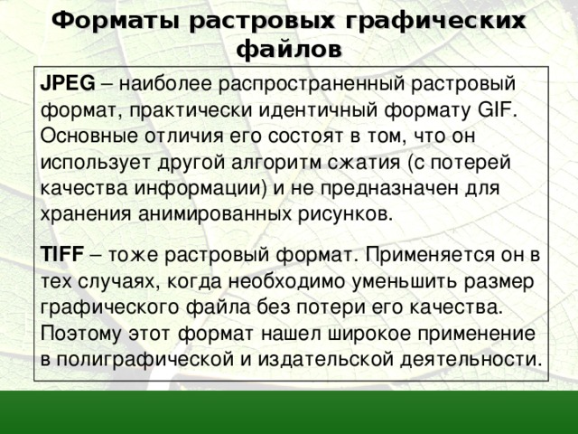 Форматы растровых графических файлов JPEG  –  наиболее распространенный растровый формат, практически идентичный формату GIF. Основные отличия его состоят в том, что он использует другой алгоритм сжатия (с потерей качества информации) и не предназначен для хранения анимированных рисунков. TIFF – тоже растровый формат. Применяется он в тех случаях, когда необходимо уменьшить размер графического файла без потери его качества. Поэтому этот формат нашел широкое применение в полиграфической и издательской деятельности.  