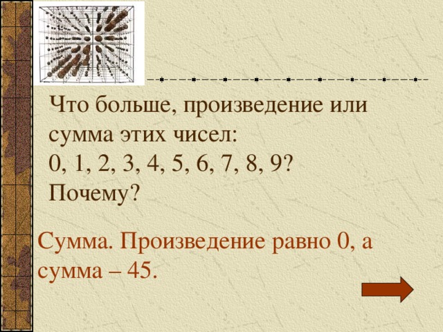 Что больше, произведение или сумма этих чисел: 0, 1, 2, 3, 4, 5, 6, 7, 8, 9? Почему? Сумма. Произведение равно 0, а сумма – 45. 