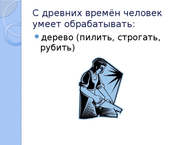 С древних времён человек умеет обрабатывать: дерево (пилить, строгать, рубить) 