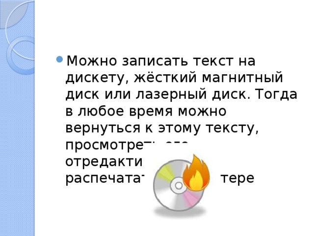 Можно записать текст на дискету, жёсткий магнитный диск или лазерный диск. Тогда в любое время можно вернуться к этому тексту, просмотреть его, отредактировать и распечатать на принтере 