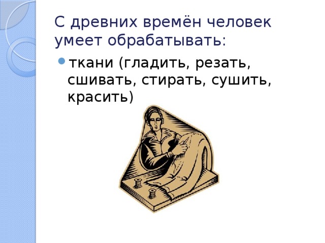 С древних времён человек умеет обрабатывать: ткани (гладить, резать, сшивать, стирать, сушить, красить) 