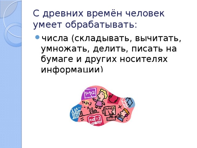 С древних времён человек умеет обрабатывать: числа (складывать, вычитать, умножать, делить, писать на бумаге и других носителях информации) 