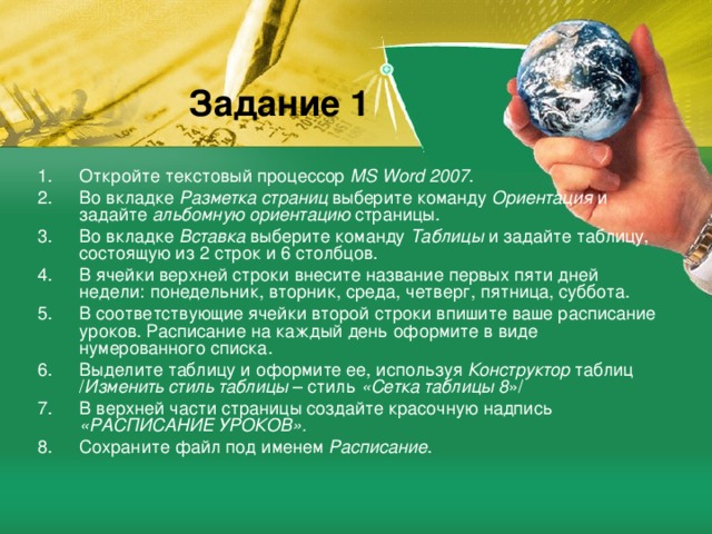 Задание 1 Откройте текстовый процессор MS Word 2007 . Во вкладке Разметка страниц выберите команду Ориентация и задайте альбомную ориентацию страницы. Во вкладке Вставка выберите команду Таблицы и задайте таблицу, состоящую из 2 строк и 6 столбцов. В ячейки верхней строки внесите название первых пяти дней недели: понедельник, вторник, среда, четверг, пятница, суббота. В соответствующие ячейки второй строки впишите ваше расписание уроков. Расписание на каждый день оформите в виде нумерованного списка. Выделите таблицу и оформите ее, используя Конструктор таблиц / Изменить стиль таблицы – стиль «Сетка таблицы 8 »/ В верхней части страницы создайте красочную надпись «РАСПИСАНИЕ УРОКОВ». Сохраните файл под именем Расписание . 