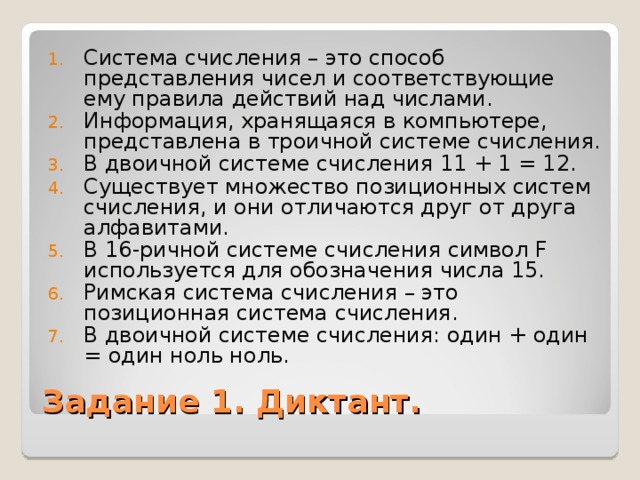 Система счисления – это способ представления чисел и соответствующие ему правила действий над числами. Информация, хранящаяся в компьютере, представлена в троичной системе счисления. В двоичной системе счисления 11 + 1 = 12. Существует множество позиционных систем счисления, и они отличаются друг от друга алфавитами. В 16-ричной системе счисления символ F используется для обозначения числа 15. Римская система счисления – это позиционная система счисления. В двоичной системе счисления: один + один = один ноль ноль. Задание 1. Диктант. 
