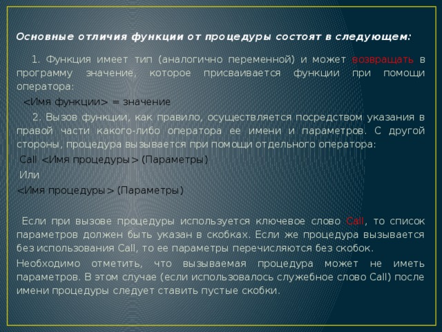 Основные отличия функции от процедуры состоят в следующем:  1. Функция имеет тип (аналогично переменной) и может возвращать в программу значение, которое присваивается функции при помощи оператора:    = значение    2. Вызов функции, как правило, осуществляется посредством указания в правой части какого-либо оператора ее имени и параметров. С другой стороны, процедура вызывается при помощи отдельного оператора:  Call  (Параметры)   Или  (Параметры)  Если при вызове процедуры используется ключевое слово Call , то список параметров должен быть указан в скобках. Если же процедура вызывается без использования Call, то ее параметры перечисляются без скобок. Необходимо отметить, что вызываемая процедура может не иметь параметров. В этом случае (если использовалось служебное слово Call) после имени процедуры следует ставить пустые скобки. 