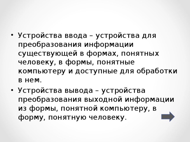 Устройства ввода – устройства для преобразования информации существующей в формах, понятных человеку, в формы, понятные компьютеру и доступные для обработки в нем. Устройства вывода – устройства преобразования выходной информации из формы, понятной компьютеру, в форму, понятную человеку. 