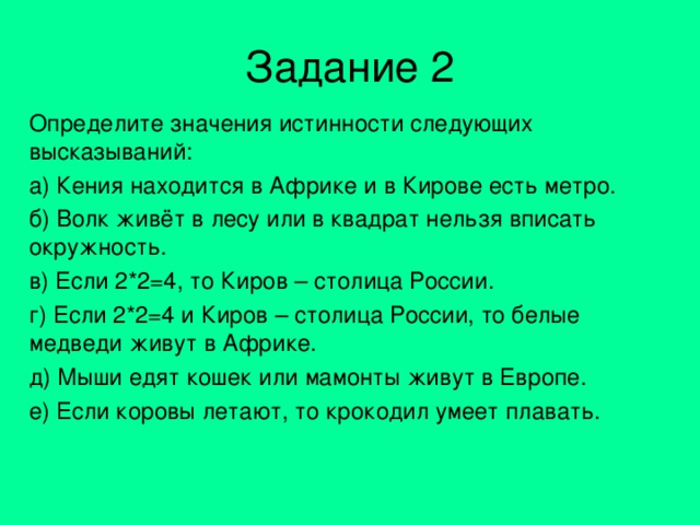 Задание 2 Определите значения истинности следующих высказываний: а) Кения находится в Африке и в Кирове есть метро. б) Волк живёт в лесу или в квадрат нельзя вписать окружность. в) Если 2*2=4, то Киров – столица России. г) Если 2*2=4 и Киров – столица России, то белые медведи живут в Африке. д) Мыши едят кошек или мамонты живут в Европе. е) Если коровы летают, то крокодил умеет плавать. 