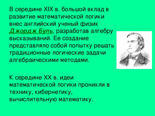 В середине XIX в. большой вклад в развитие математической логики внес английский ученый физик Джордж Буль , разработав алгебру высказываний. Ее создание представляло собой попытку решать традиционные логические задачи алгебраическими методами. К середине XX в. идеи математической логики проникли в технику, кибернетику, вычислительную математику. 