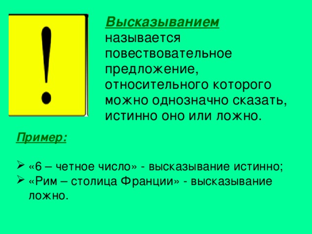 Высказыванием называется повествовательное предложение, относительного которого можно однозначно сказать, истинно оно или ложно. Пример:  «6 – четное число» - высказывание истинно; «Рим – столица Франции» - высказывание ложно. 